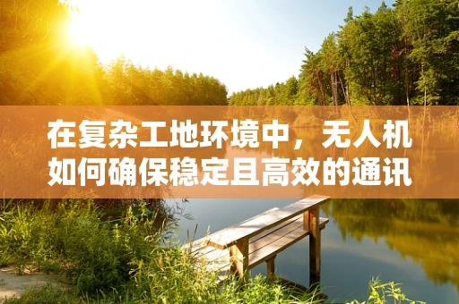 在复杂工地环境中，无人机如何确保稳定且高效的通讯联络？