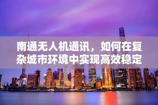 南通无人机通讯，如何在复杂城市环境中实现高效稳定的空中联络？