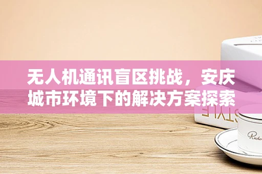 无人机通讯盲区挑战，安庆城市环境下的解决方案探索？