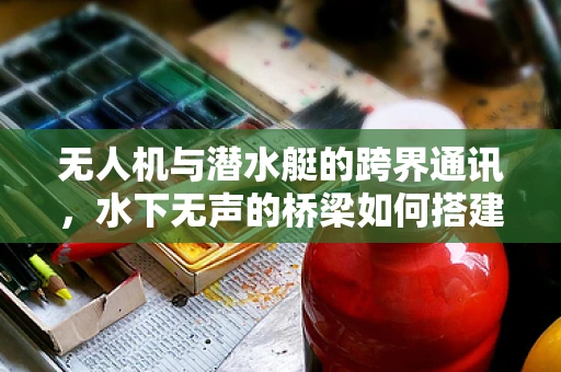 无人机与潜水艇的跨界通讯，水下无声的桥梁如何搭建？