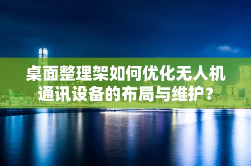 桌面整理架如何优化无人机通讯设备的布局与维护？