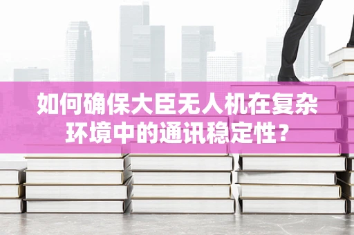 如何确保大臣无人机在复杂环境中的通讯稳定性？