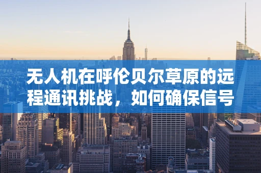无人机在呼伦贝尔草原的远程通讯挑战，如何确保信号稳定覆盖？