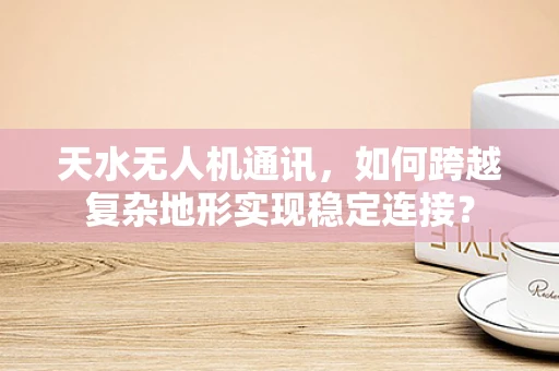 天水无人机通讯，如何跨越复杂地形实现稳定连接？