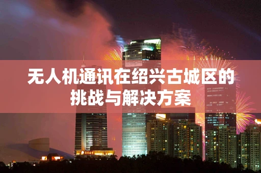无人机通讯在绍兴古城区的挑战与解决方案