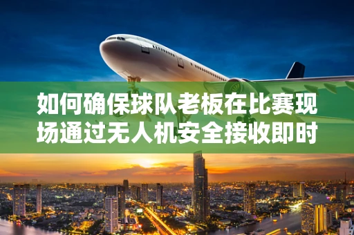如何确保球队老板在比赛现场通过无人机安全接收即时战术信息？