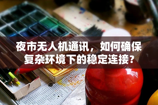 夜市无人机通讯，如何确保复杂环境下的稳定连接？
