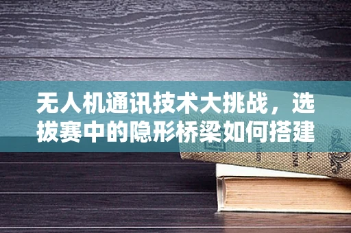 无人机通讯技术大挑战，选拔赛中的隐形桥梁如何搭建？