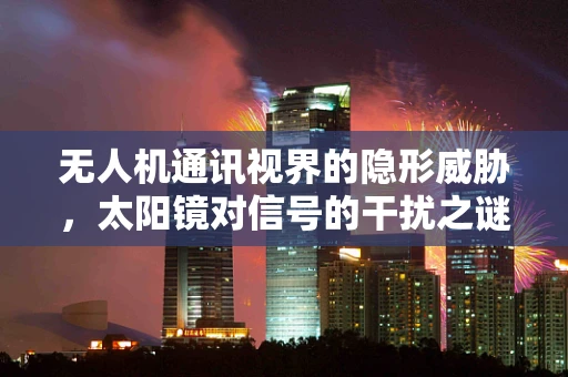 无人机通讯视界的隐形威胁，太阳镜对信号的干扰之谜