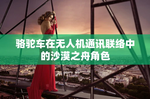 骆驼车在无人机通讯联络中的沙漠之舟角色