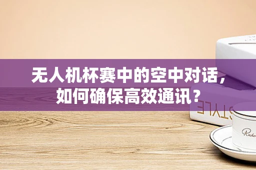 无人机杯赛中的空中对话，如何确保高效通讯？