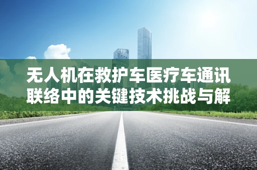 无人机在救护车医疗车通讯联络中的关键技术挑战与解决方案