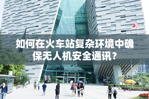 如何在火车站复杂环境中确保无人机安全通讯？