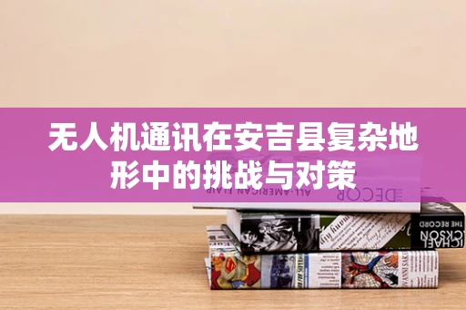 无人机通讯在安吉县复杂地形中的挑战与对策
