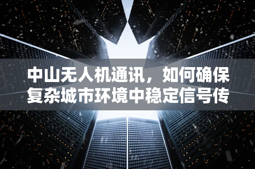 中山无人机通讯，如何确保复杂城市环境中稳定信号传输？