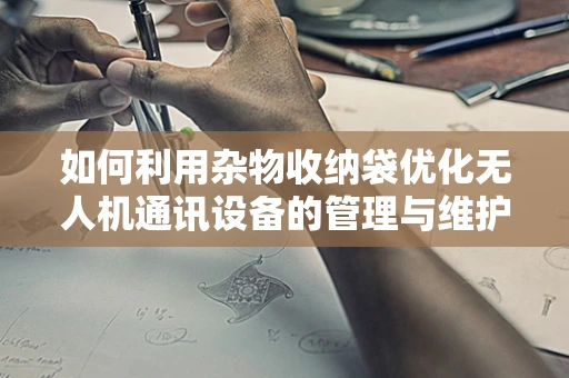 如何利用杂物收纳袋优化无人机通讯设备的管理与维护？