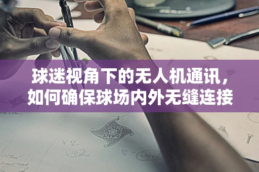 球迷视角下的无人机通讯，如何确保球场内外无缝连接？