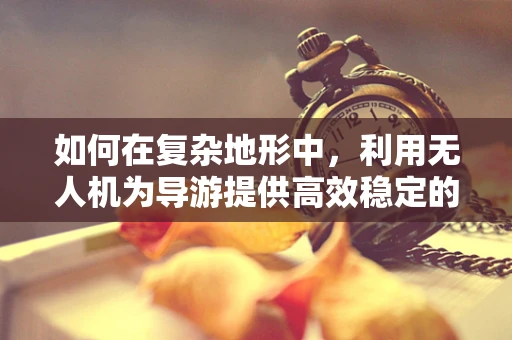 如何在复杂地形中，利用无人机为导游提供高效稳定的通讯联络？