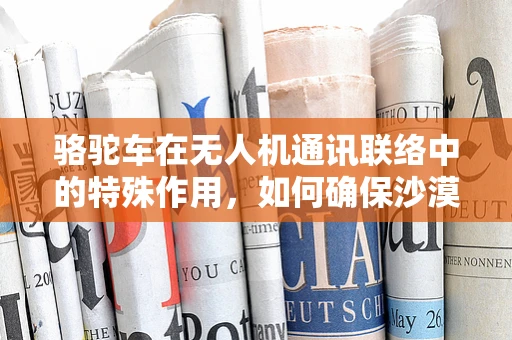 骆驼车在无人机通讯联络中的特殊作用，如何确保沙漠环境下的稳定通信？