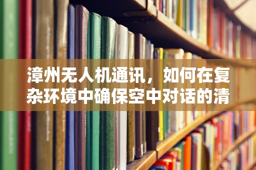 漳州无人机通讯，如何在复杂环境中确保空中对话的清晰与安全？