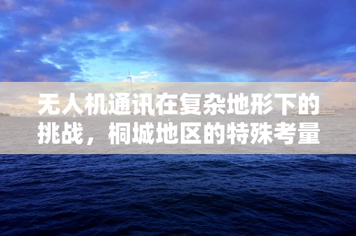 无人机通讯在复杂地形下的挑战，桐城地区的特殊考量