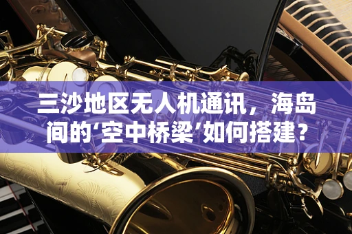 三沙地区无人机通讯，海岛间的‘空中桥梁’如何搭建？