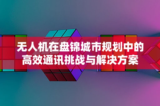 无人机在盘锦城市规划中的高效通讯挑战与解决方案
