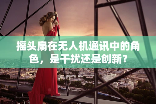 摇头扇在无人机通讯中的角色，是干扰还是创新？