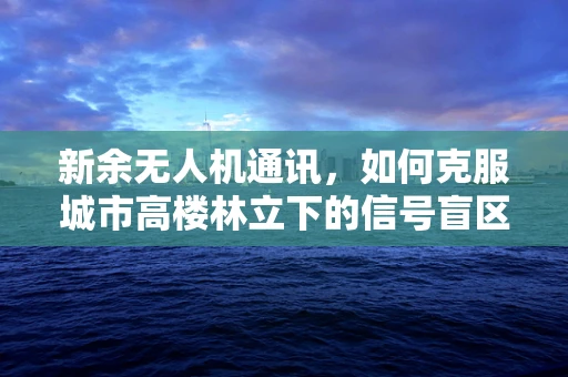 新余无人机通讯，如何克服城市高楼林立下的信号盲区？