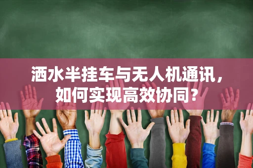 洒水半挂车与无人机通讯，如何实现高效协同？