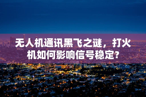 无人机通讯黑飞之谜，打火机如何影响信号稳定？