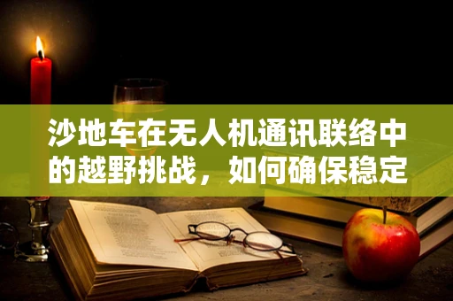 沙地车在无人机通讯联络中的越野挑战，如何确保稳定连接？