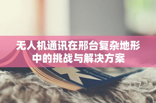 无人机通讯在邢台复杂地形中的挑战与解决方案