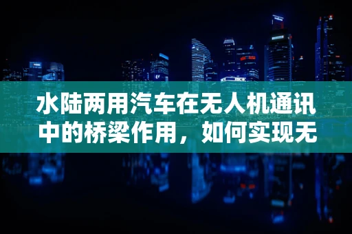 水陆两用汽车在无人机通讯中的桥梁作用，如何实现无缝连接？