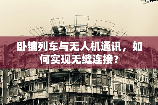 卧铺列车与无人机通讯，如何实现无缝连接？