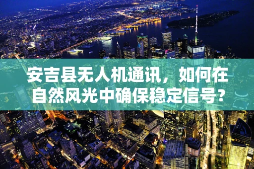 安吉县无人机通讯，如何在自然风光中确保稳定信号？
