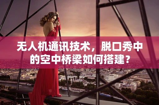 无人机通讯技术，脱口秀中的空中桥梁如何搭建？