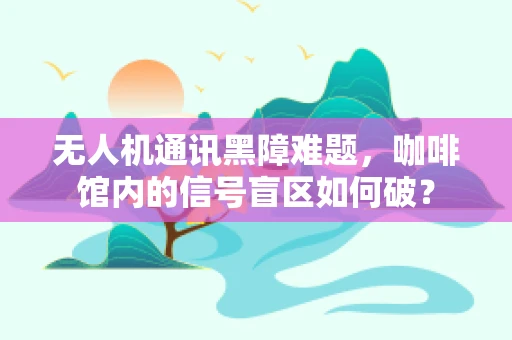 无人机通讯黑障难题，咖啡馆内的信号盲区如何破？