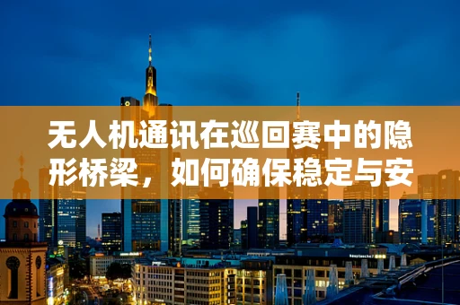 无人机通讯在巡回赛中的隐形桥梁，如何确保稳定与安全？