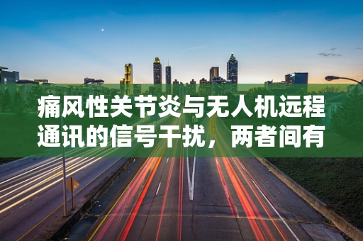 痛风性关节炎与无人机远程通讯的信号干扰，两者间有隐秘联系吗？