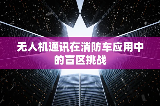 无人机通讯在消防车应用中的盲区挑战