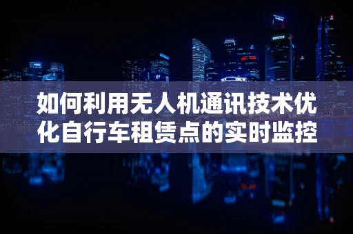 如何利用无人机通讯技术优化自行车租赁点的实时监控与调度？