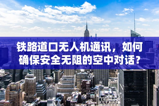 铁路道口无人机通讯，如何确保安全无阻的空中对话？