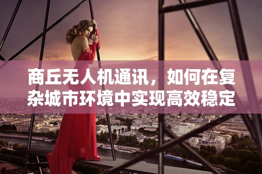 商丘无人机通讯，如何在复杂城市环境中实现高效稳定的空中联络？
