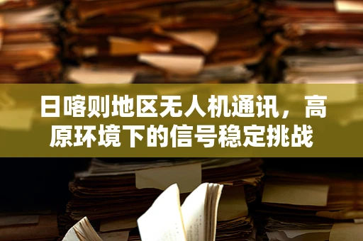 日喀则地区无人机通讯，高原环境下的信号稳定挑战