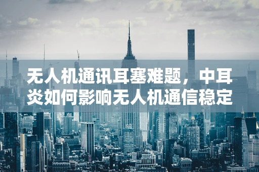 无人机通讯耳塞难题，中耳炎如何影响无人机通信稳定性？
