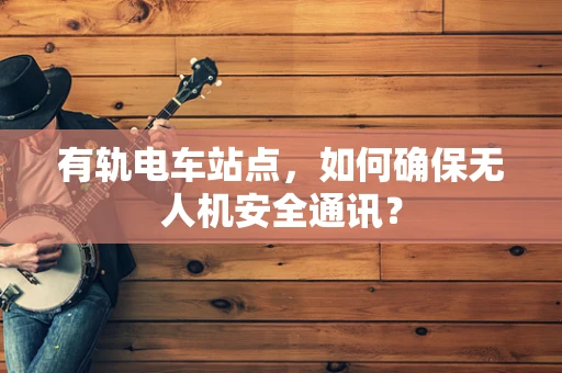 有轨电车站点，如何确保无人机安全通讯？