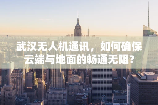 武汉无人机通讯，如何确保云端与地面的畅通无阻？
