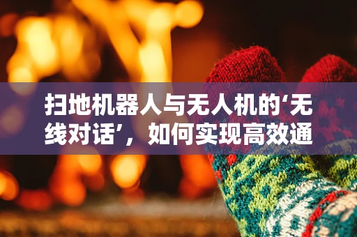 扫地机器人与无人机的‘无线对话’，如何实现高效通讯？