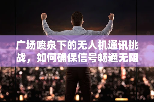 广场喷泉下的无人机通讯挑战，如何确保信号畅通无阻？